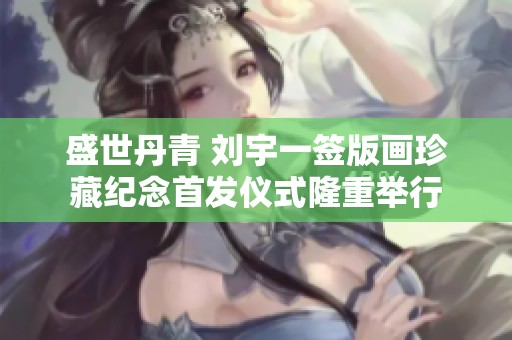 盛世丹青 刘宇一签版画珍藏纪念首发仪式隆重举行