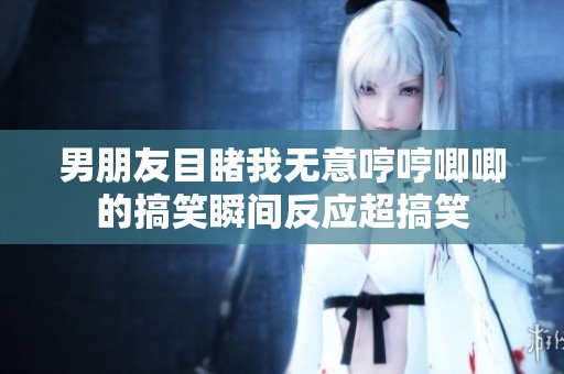 男朋友目睹我无意哼哼唧唧的搞笑瞬间反应超搞笑