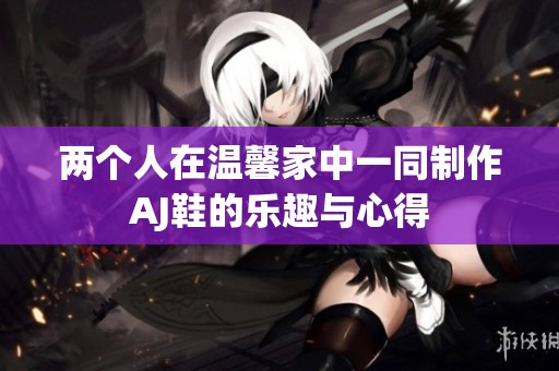 两个人在温馨家中一同制作AJ鞋的乐趣与心得
