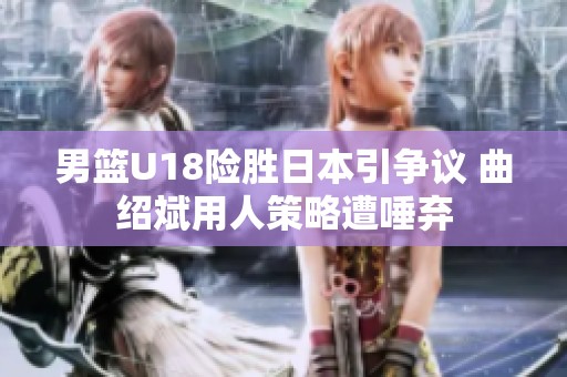 男篮U18险胜日本引争议 曲绍斌用人策略遭唾弃