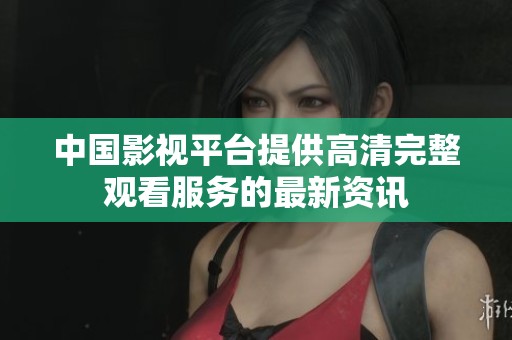中国影视平台提供高清完整观看服务的最新资讯