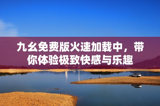 九幺免费版火速加载中，带你体验极致快感与乐趣
