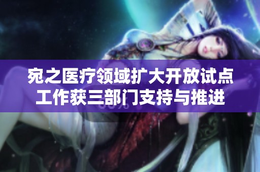 宛之医疗领域扩大开放试点工作获三部门支持与推进