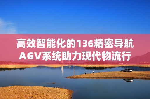 高效智能化的136精密导航AGV系统助力现代物流行业发展