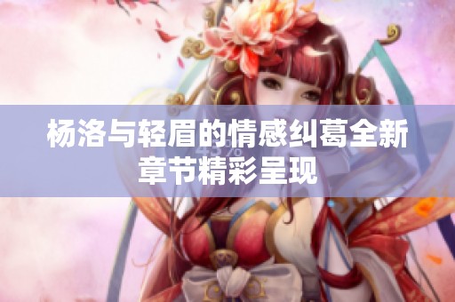 杨洛与轻眉的情感纠葛全新章节精彩呈现