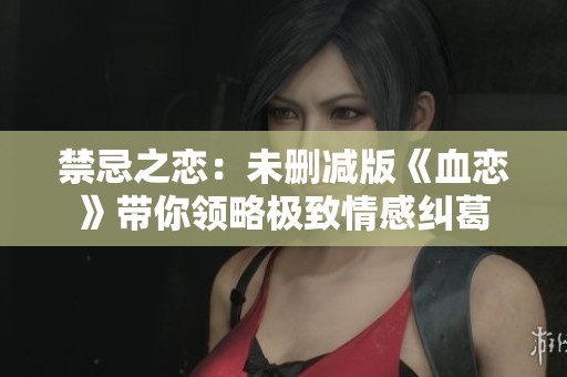 禁忌之恋：未删减版《血恋》带你领略极致情感纠葛