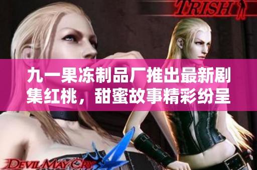 九一果冻制品厂推出最新剧集红桃，甜蜜故事精彩纷呈