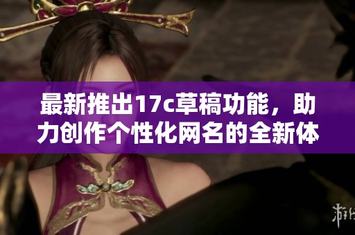 最新推出17c草稿功能，助力创作个性化网名的全新体验