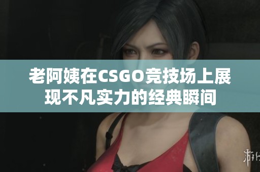 老阿姨在CSGO竞技场上展现不凡实力的经典瞬间
