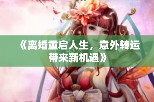 《离婚重启人生，意外转运带来新机遇》