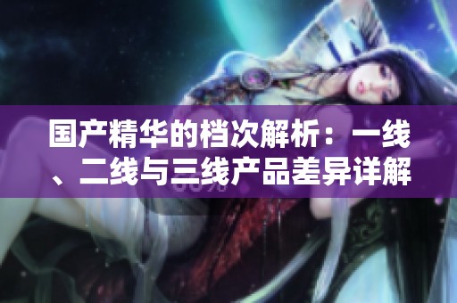 国产精华的档次解析：一线、二线与三线产品差异详解
