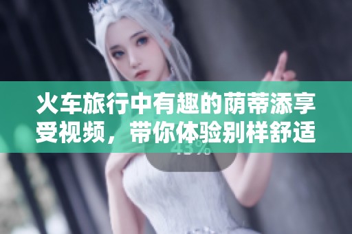 火车旅行中有趣的荫蒂添享受视频，带你体验别样舒适感