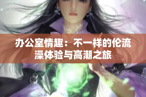 办公室情趣：不一样的伦流澡体验与高潮之旅