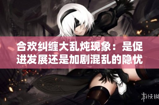 合欢纠缠大乱炖现象：是促进发展还是加剧混乱的隐忧