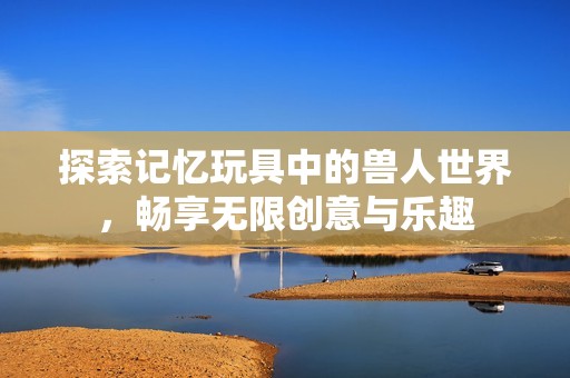 探索记忆玩具中的兽人世界，畅享无限创意与乐趣