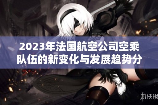 2023年法国航空公司空乘队伍的新变化与发展趋势分析