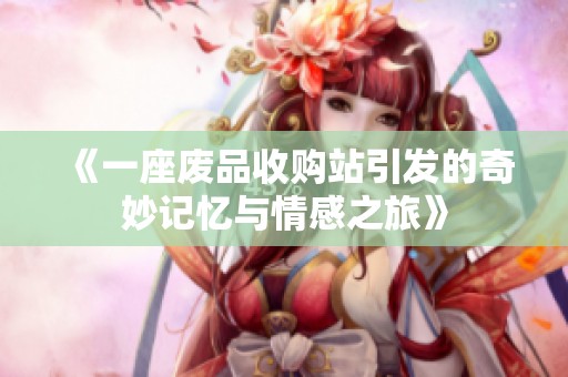 《一座废品收购站引发的奇妙记忆与情感之旅》