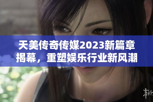 天美传奇传媒2023新篇章揭幕，重塑娱乐行业新风潮