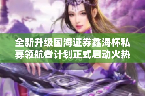 全新升级国海证券鑫海杯私募领航者计划正式启动火热报名中