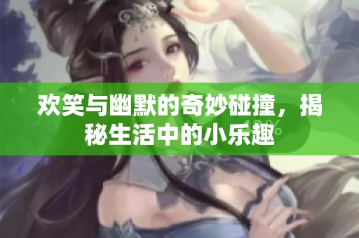 欢笑与幽默的奇妙碰撞，揭秘生活中的小乐趣