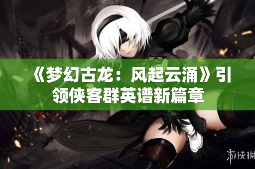《梦幻古龙：风起云涌》引领侠客群英谱新篇章