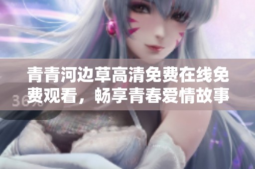 青青河边草高清免费在线免费观看，畅享青春爱情故事