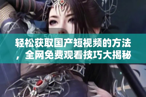轻松获取国产短视频的方法，全网免费观看技巧大揭秘