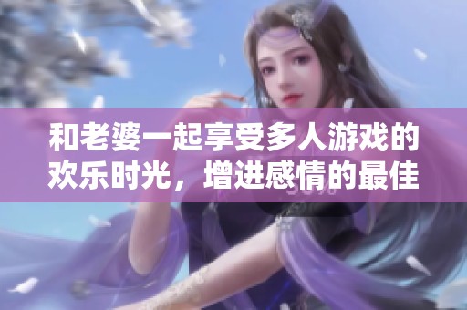 和老婆一起享受多人游戏的欢乐时光，增进感情的最佳选择