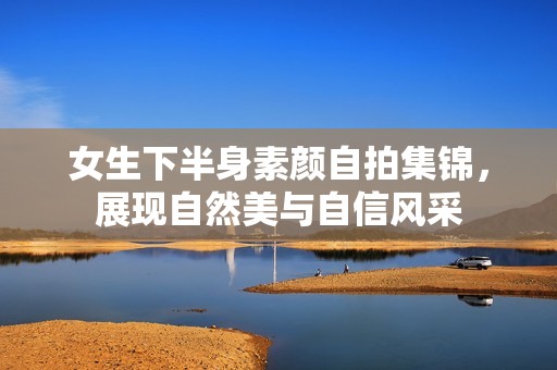 女生下半身素颜自拍集锦，展现自然美与自信风采