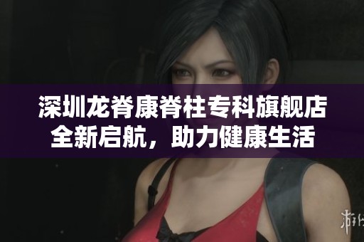 深圳龙脊康脊柱专科旗舰店全新启航，助力健康生活