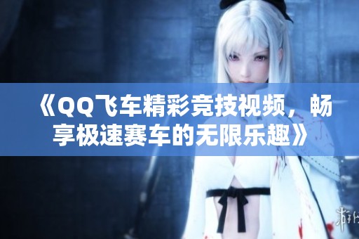 《QQ飞车精彩竞技视频，畅享极速赛车的无限乐趣》