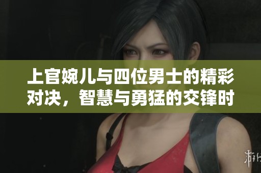 上官婉儿与四位男士的精彩对决，智慧与勇猛的交锋时刻