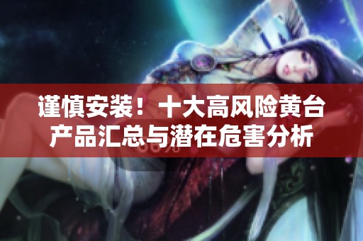 谨慎安装！十大高风险黄台产品汇总与潜在危害分析