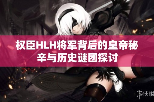 权臣HLH将军背后的皇帝秘辛与历史谜团探讨