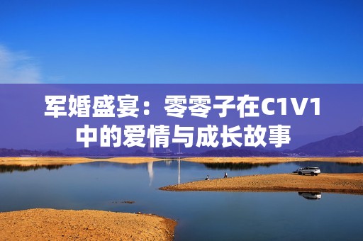 军婚盛宴：零零子在C1V1中的爱情与成长故事