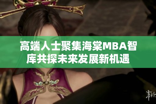 高端人士聚集海棠MBA智库共探未来发展新机遇