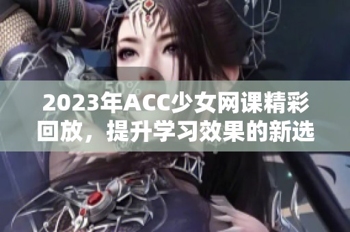 2023年ACC少女网课精彩回放，提升学习效果的新选择