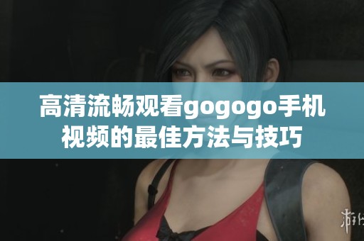 高清流畅观看gogogo手机视频的最佳方法与技巧