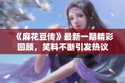 《麻花豆传》最新一期精彩回顾，笑料不断引发热议