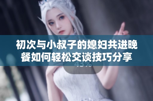 初次与小叔子的媳妇共进晚餐如何轻松交谈技巧分享