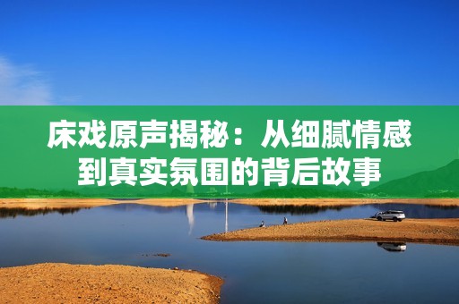 床戏原声揭秘：从细腻情感到真实氛围的背后故事