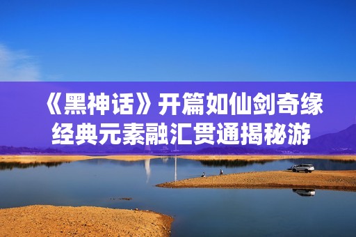 《黑神话》开篇如仙剑奇缘 经典元素融汇贯通揭秘游戏魅力