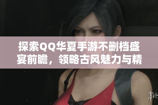 探索QQ华夏手游不删档盛宴前瞻，领略古风魅力与精彩玩法！