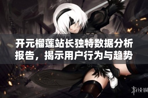 开元榴莲站长独特数据分析报告，揭示用户行为与趋势