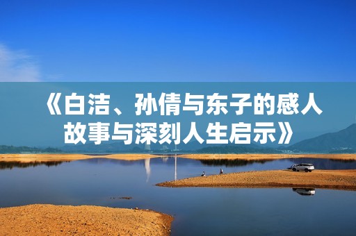 《白洁、孙倩与东子的感人故事与深刻人生启示》