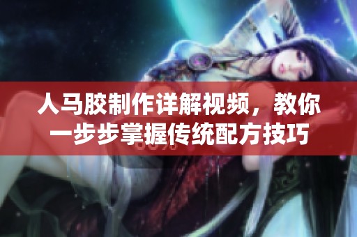 人马胶制作详解视频，教你一步步掌握传统配方技巧