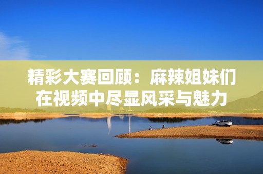 精彩大赛回顾：麻辣姐妹们在视频中尽显风采与魅力