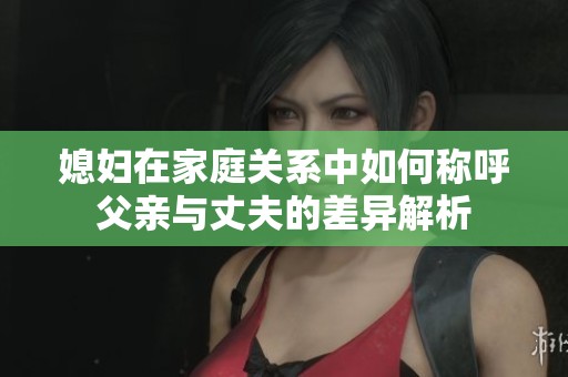 媳妇在家庭关系中如何称呼父亲与丈夫的差异解析