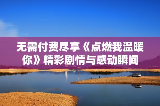 无需付费尽享《点燃我温暖你》精彩剧情与感动瞬间