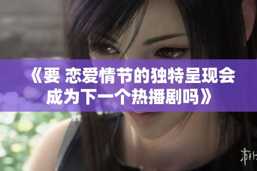 《要 恋爱情节的独特呈现会成为下一个热播剧吗》
